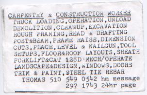 <pre>
<u>CARPENTRY</u> & <u>CONSTRUCTION</u> <u>WORKER</u>
 TRUCK LOADING, OPERATION, UNLOAD
 DEMOLITION, CLEANUP, EXCAVATION
 ROUGH FRAMING, READ & DRAFTING
 POST&BEAM,FRAME RAISE,DIMENSION
 CUTS,PLACE,LEVEL & NAILGUN,TOOL
 SETUPS,FLOOR&ROOF LAYOUTS,SHEATH
 FORKLIFT&CAT 128D MECH/OPERATE
 LANDSCAPE&DESIGN,WINDOWS,DOORS
 TRIM & PAINT,STEEL TIE REBAR
   THOMAS 510 549 0542 hm message
              297 1473 24hr page
</pre>